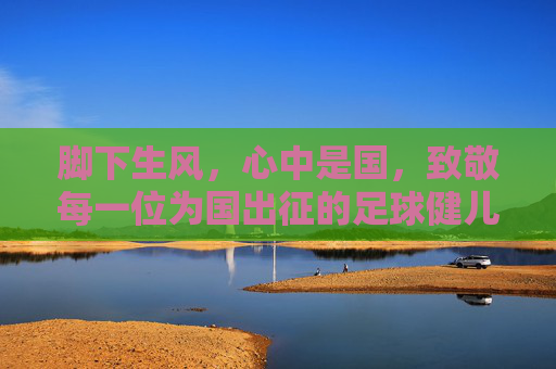 脚下生风,心中是国,致敬每一位为国出征的足球健儿