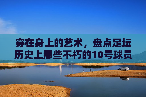 穿在身上的艺术，盘点足坛历史上那些不朽的10号球员