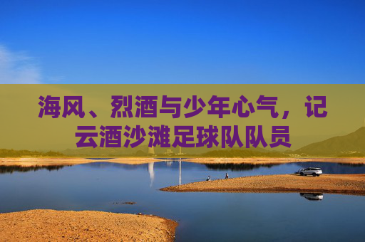 海风、烈酒与少年心气,记云酒沙滩足球队队员