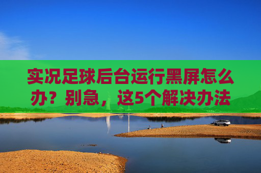 实况足球后台运行黑屏怎么办?别急,这5个解决办法帮你轻松搞定
