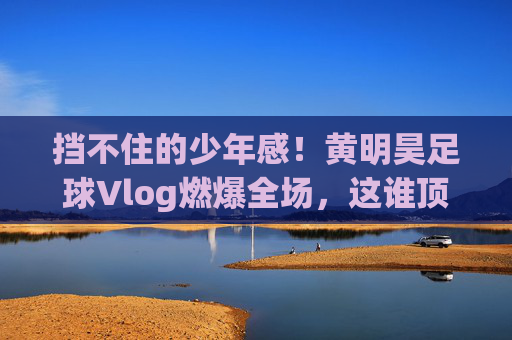 挡不住的少年感!黄明昊足球Vlog燃爆全场,这谁顶得住?