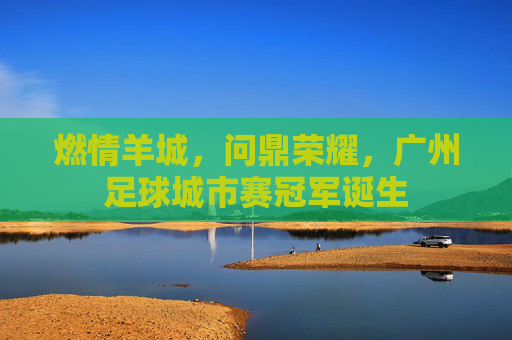 燃情羊城,问鼎荣耀,广州足球城市赛冠军诞生