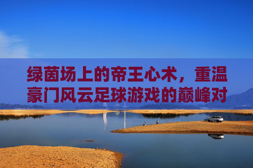 绿茵场上的帝王心术，重温豪门风云足球游戏的巅峰对决
