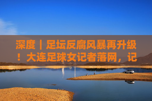 深度|足坛反腐风暴再升级!大连足球女记者落网,记者证背后的名利场究竟藏着什么?