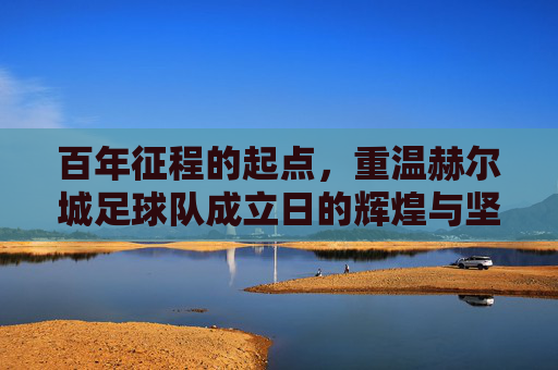 百年征程的起点,重温赫尔城足球队成立日的辉煌与坚守