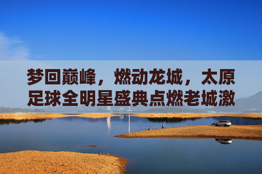 梦回巅峰，燃动龙城，太原足球全明星盛典点燃老城激情