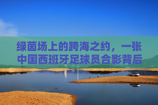 绿茵场上的跨海之约，一张中国西班牙足球员合影背后的温情与梦想