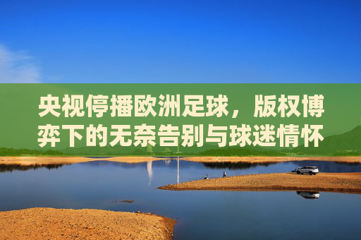 央视停播欧洲足球，版权博弈下的无奈告别与球迷情怀的失落