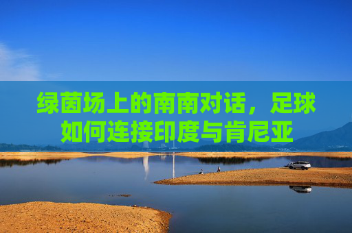 绿茵场上的南南对话,足球如何连接印度与肯尼亚