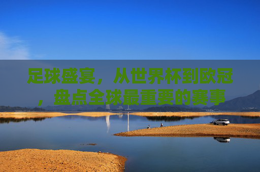 足球盛宴,从世界杯到欧冠,盘点全球最重要的赛事
