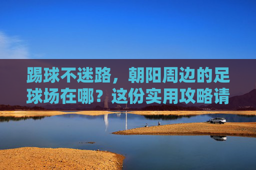 踢球不迷路,朝阳周边的足球场在哪?这份实用攻略请收好