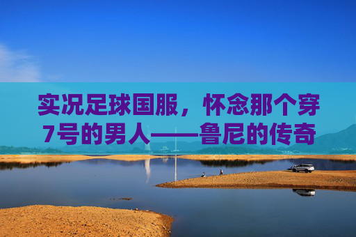 实况足球国服,怀念那个穿7号的男人——鲁尼的传奇与现状