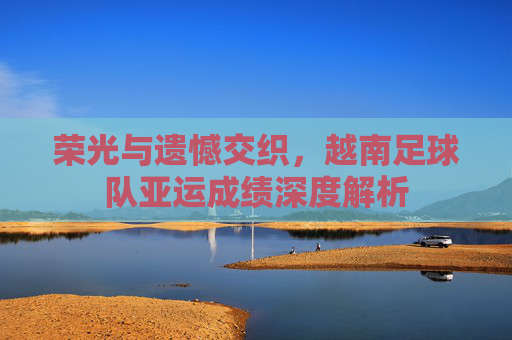 荣光与遗憾交织,越南足球队亚运成绩深度解析