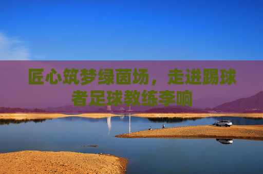 匠心筑梦绿茵场，走进踢球者足球教练李响