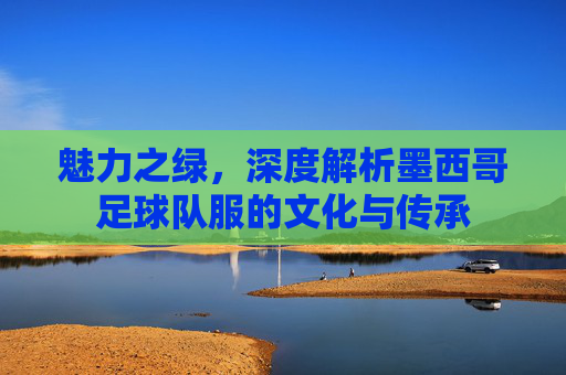 魅力之绿，深度解析墨西哥足球队服的文化与传承