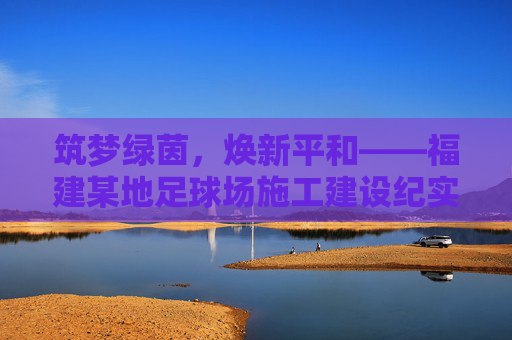筑梦绿茵,焕新平和——福建某地足球场施工建设纪实