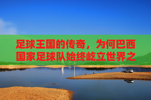 足球王国的传奇,为何巴西国家足球队始终屹立世界之巅