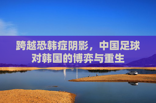 跨越恐韩症阴影,中国足球对韩国的博弈与重生