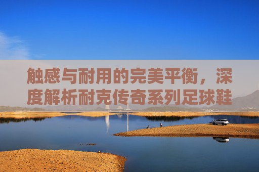 触感与耐用的完美平衡，深度解析耐克传奇系列足球鞋的材质科技