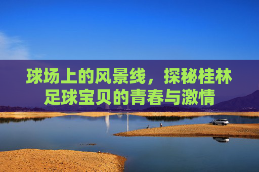 球场上的风景线,探秘桂林足球宝贝的青春与激情