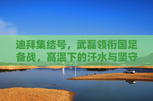 迪拜集结号，武磊领衔国足备战，高温下的汗水与坚守