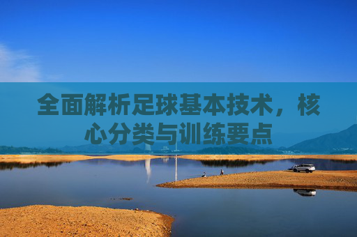 全面解析足球基本技术,核心分类与训练要点