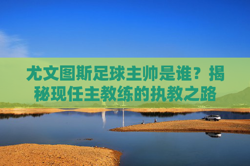 尤文图斯足球主帅是谁?揭秘现任主教练的执教之路