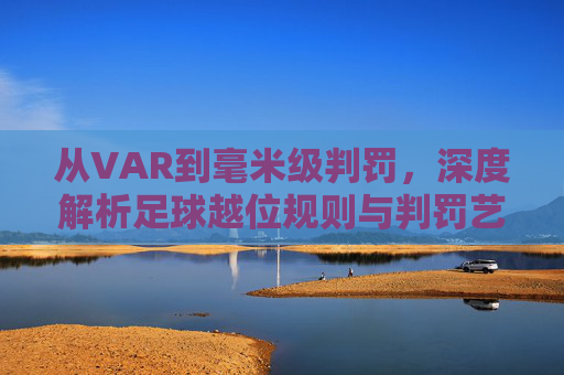 从VAR到毫米级判罚,深度解析足球越位规则与判罚艺术