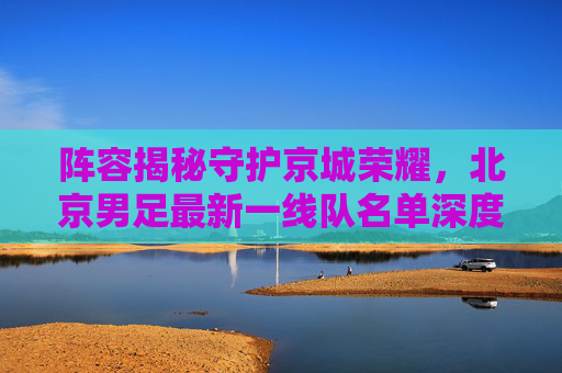 阵容揭秘守护京城荣耀,北京男足最新一线队名单深度解析