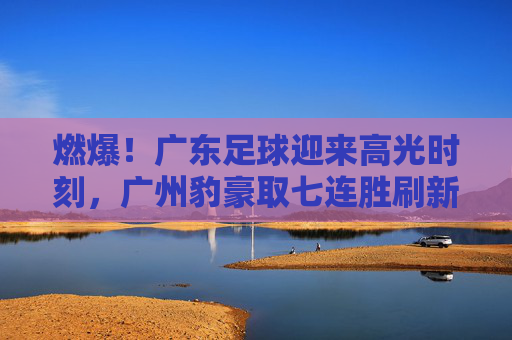 燃爆!广东足球迎来高光时刻,广州豹豪取七连胜刷新联赛纪录