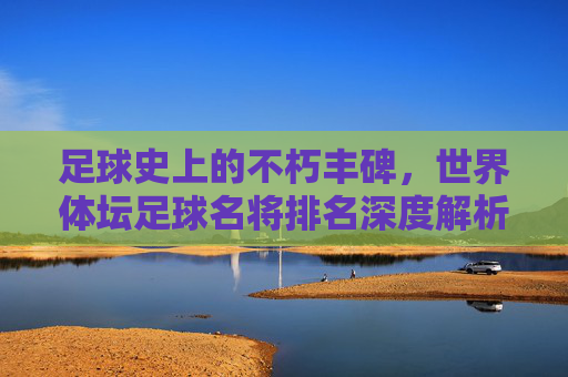 足球史上的不朽丰碑,世界体坛足球名将排名深度解析
