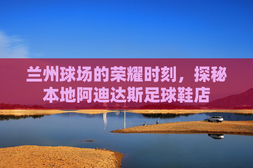 兰州球场的荣耀时刻,探秘本地阿迪达斯足球鞋店