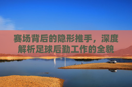 赛场背后的隐形推手,深度解析足球后勤工作的全貌