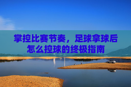 掌控比赛节奏,足球拿球后怎么控球的终极指南