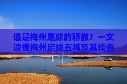 谁是梅州足球的骄傲?一文读懂梅州足球五将及其传奇生涯