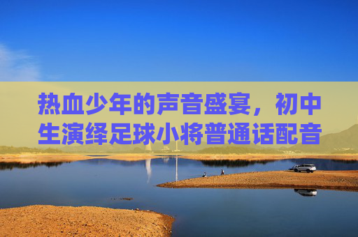 热血少年的声音盛宴,初中生演绎足球小将普通话配音