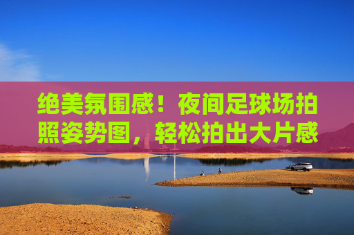 绝美氛围感!夜间足球场拍照姿势图,轻松拍出大片感