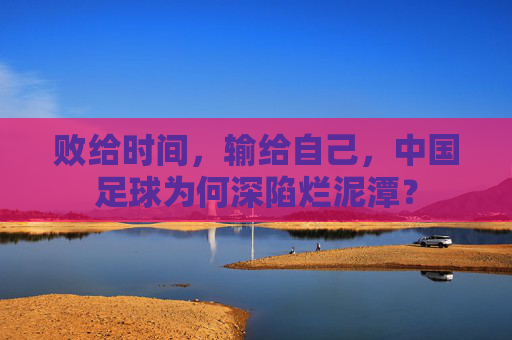 败给时间,输给自己,中国足球为何深陷烂泥潭?