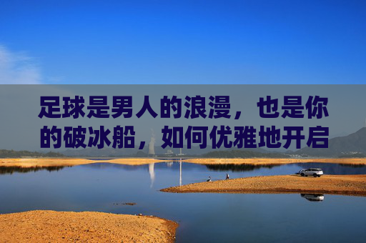 足球是男人的浪漫,也是你的破冰船,如何优雅地开启一场足球话题