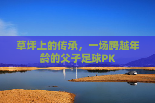 草坪上的传承,一场跨越年龄的父子足球PK