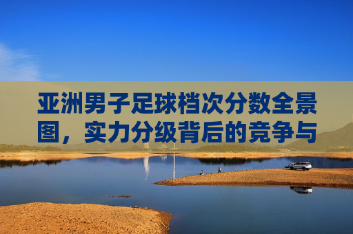 亚洲男子足球档次分数全景图,实力分级背后的竞争与变局