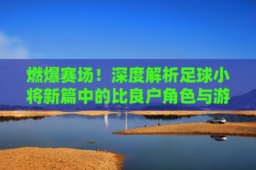 燃爆赛场!深度解析足球小将新篇中的比良户角色与游戏体验