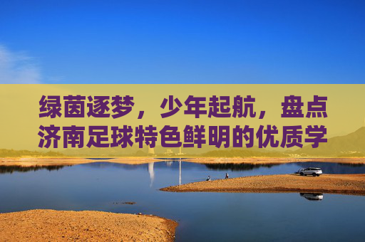 绿茵逐梦,少年起航,盘点济南足球特色鲜明的优质学校