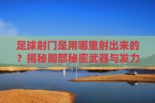 足球射门是用哪里射出来的?揭秘脚部秘密武器与发力精髓