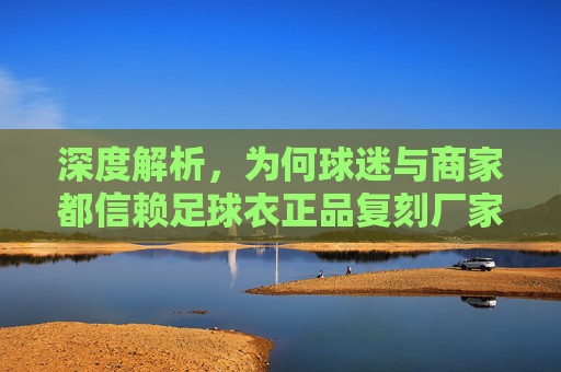 深度解析,为何球迷与商家都信赖足球衣正品复刻厂家?