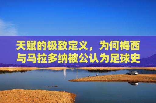 天赋的极致定义,为何梅西与马拉多纳被公认为足球史上最强的存在