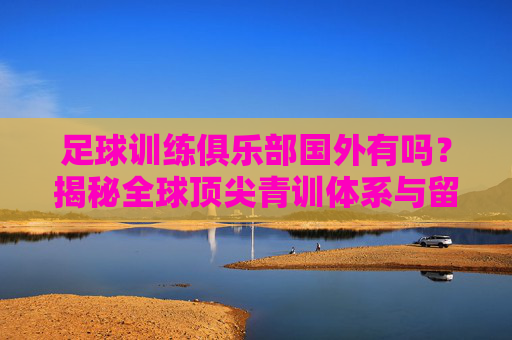 足球训练俱乐部国外有吗?揭秘全球顶尖青训体系与留洋之路