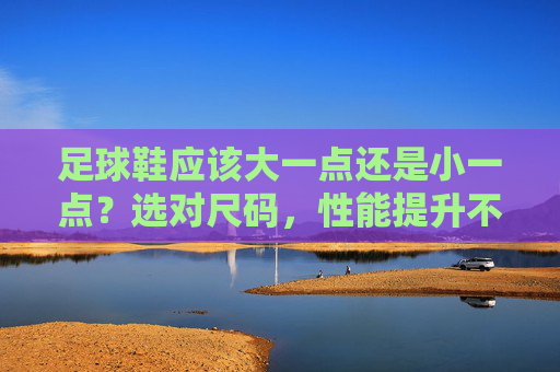 足球鞋应该大一点还是小一点?选对尺码,性能提升不止一点点