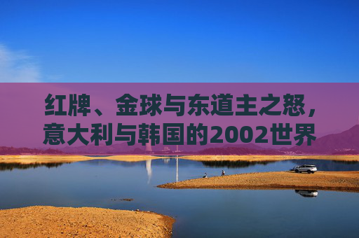 红牌、金球与东道主之怒,意大利与韩国的2002世界杯往事