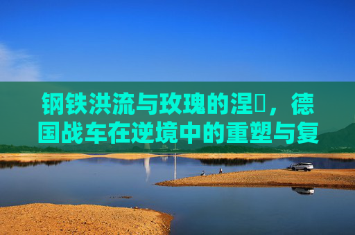 钢铁洪流与玫瑰的涅槃,德国战车在逆境中的重塑与复兴
